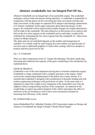 Abstract -crankshafts Are An Integral Part Of An...
Abstract Crankshafts are an integral part of an automobile engine. The crankshaft
undergoes various loads and stresses during operation. A crankshaft is responsible in
conjunction with the piston rod for converting the linear movement of piston into
rotary movement. In this paper we represent FEA analysis and topology optimization
of 2 wheeler crankshaft. In this paper represents detail about the project. In this
project, the crankshaft will be analyzed and suitable changes for weight optimization
will be made in the crankshaft. The main objectives in this project are to analyze and
find out the low stress regions on the crankshaft and try and reduce weight of the
crankshaft by eliminating the low stress regions from the crankshaft. In... Show more
content on Helpwriting.net ...
The shape and size of crankshaft depends on the number and arrangement of
cylinders. It is usually made by steel forging, but some makers use special types of
cast iron such as spheroidal graphitic or nickel alloy castings which are cheaper to
produce and have good service life.
Fig. 1.2: Crankshaft
There are other components in the I.C. Engine like Bearings, Flywheel, spark plug,
fuel pump and carburetor but majority of the parts contributing in the mechanism are
explained above.
NEED OF PROJECT:
Crankshaft is one of the most important moving parts in internal combustion engine.
Crankshaft is a large component with a complex geometry in the engine, which
converts the reciprocating displacement of the piston into a rotary motion. It is
essential that crankshaft is designed with consideration of dynamic loading and with
modern engineering techniques with good factor of safety. At the same time it is
important to reduce the weight of any component of the automobile even if by the
slightest without compromising function of the component. As reduction in the
weight helps us improving carbon footprint of the vehicle and reduce the effect of
emission on the environment as well as have more economical transport by
increasing fuel efficiency of the vehicle.
III. LITERATURE review
Jaimin Brahmbhatt Prof. Abhishek Choubey (2012) presented a paper on Design and
Analysis of Crankshaft for Single Cylinder 4 Stroke Diesel Engine
 