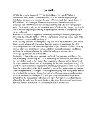 Ups Strike
UPS Strike In early August of 1997 the United Parcel Service (UPS) had a
predicament on its hands, a teamsters strike. UPS, the world s largest package
distribution company was coming off a year [1996] in which they reported sales of
$22.4 billion. UPS Employed 75,000 management and non union employees
compared with 185,000 teamsters who are part of the AFL CIO that were going on
strike. The teamsters rejected a contract extension offer from the company leaving the
fate of millions of packages carrying everything from lobsters to laser printers up in
the air (Johnson).
Tensions between union supporters and management began mounting in the years
preceding the strike. In April of 1994, the International Union led a three week strike
... Show more content on Helpwriting.net ...
With a waiting line for a full time job so long that it will be another five years before
Cortez would achieve full time status. Teamster s union strategists and the UPS
bargaining committee took a look at the problem of part timers like Cortez. Knowing
that his future was up in the air, Cortez and others sharing his interests would unite
and keep the union members on the picket line as long as necessary (http:/
/www.igc.org/dbacon/Strikes/07ups.htm).
During the 15 day strike many businesses suffered. One business, Mail Boxes Etc.,
saw its shipping volume drop by 75%. Commenting on the situation, they stated that
they diverted as much as they can of their shipping to other carries but it is difficult
for other carriers to absorb 80% of the shipping for the entire state [New Jersey]. All
over New Jersey companies ranging from pharmaceutical giants to small bakery shops
faced the impact of the strike. With speculation surrounding government intervention
in resolving the strike, UPS kept a skeleton operation going with management behind
the wheels of the company s famous brown trucks. One company normally running
with 150 local drivers moving 40,000 packages a day continued running with 80
drivers from the management staff (Business News New Jersey). Another industry
affected by the strike was the movie business. One firm, Technicolor Entertainment
Services, handles distribution for several major studios promised to
 