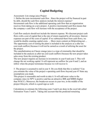 Capital Budgeting
Assessment: Lite orange juice Project
1. Define the term incremental cash flow . Since the project will be financed in part
by debt, should the cash flow analysis include the interest expense?
Incremental cash flow is the additional operating cash flow that an organization
receives from taking on a new project. A positive incremental cash flowmeans that
the company s cash flow will increase with the acceptance of the project.
Cash flow analysis should not include the interest expense. We discount project cash
flows with a cost of capital that is the rate of return required by all investors. Interest
expenses are part of the costs of capital. If we subtracted them from cash flows, we
would be double counting capital costs. ... Show more content on Helpwriting.net ...
The opportunity cost of renting the plant is included in the analysis as a after tax
cost (cash outflow) because it will not be earned as a result of utilizing the asset for
the project.
The cannibalization on Classic orange juice is a type of externality that should be
included in the analysis as after tax cost (cash outflow) because the new project takes
sales away from the existing product.
The new project requires an increase in inventories in year 0 and year 3. This will
change the net working capital. It will represent an outflow for year 0 and 3, and an
inflow when the project terminates because we will recover it.
5. The project is assumed to end in year 4. Do you think that this is realistic? Can
you estimate the value of the project s operating cash flows beyond year 4? State any
assumptions you made.
This project is reasonable and worth to take it. It will add more value to the
company since its NPV is positive and has an attractive IRR and MIRR (higher
than WACC). Moreover, the breakeven occurs in year two, in the middle of the
project lifecycle, which is a good sign as well.
Calculations to estimate the following years 5 and 6 are done in the excel tab called
Estimation Years 5 and 6 . Taking into account that the predicted remaining
 