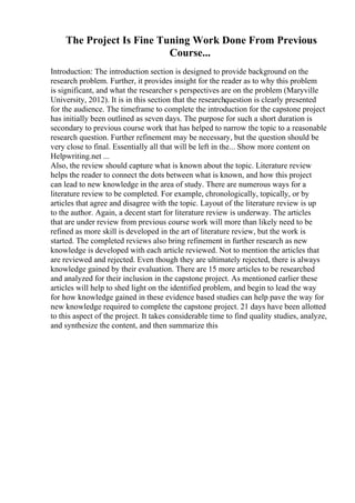 The Project Is Fine Tuning Work Done From Previous
Course...
Introduction: The introduction section is designed to provide background on the
research problem. Further, it provides insight for the reader as to why this problem
is significant, and what the researcher s perspectives are on the problem (Maryville
University, 2012). It is in this section that the researchquestion is clearly presented
for the audience. The timeframe to complete the introduction for the capstone project
has initially been outlined as seven days. The purpose for such a short duration is
secondary to previous course work that has helped to narrow the topic to a reasonable
research question. Further refinement may be necessary, but the question should be
very close to final. Essentially all that will be left in the... Show more content on
Helpwriting.net ...
Also, the review should capture what is known about the topic. Literature review
helps the reader to connect the dots between what is known, and how this project
can lead to new knowledge in the area of study. There are numerous ways for a
literature review to be completed. For example, chronologically, topically, or by
articles that agree and disagree with the topic. Layout of the literature review is up
to the author. Again, a decent start for literature review is underway. The articles
that are under review from previous course work will more than likely need to be
refined as more skill is developed in the art of literature review, but the work is
started. The completed reviews also bring refinement in further research as new
knowledge is developed with each article reviewed. Not to mention the articles that
are reviewed and rejected. Even though they are ultimately rejected, there is always
knowledge gained by their evaluation. There are 15 more articles to be researched
and analyzed for their inclusion in the capstone project. As mentioned earlier these
articles will help to shed light on the identified problem, and begin to lead the way
for how knowledge gained in these evidence based studies can help pave the way for
new knowledge required to complete the capstone project. 21 days have been allotted
to this aspect of the project. It takes considerable time to find quality studies, analyze,
and synthesize the content, and then summarize this
 