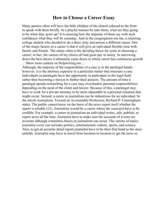 How to Choose a Career Essay
Many pastors often will have the little children of the church ushered to the front
to speak with them briefly. In a playful manner he asks them, what are they going
to be when they grow up? It is amazing how the majority of them say with such
confidence what they will be someday. And in the congregation sits me, a returning
college student who decided to do a three sixty and pursue a different career. One
of the major factors in a career is that it will give an individual flexible time with
family and friends. The salary often is the deciding factor for some in choosing a
career; in fact, the careers of my choice all had great pay in salary. In narrowing
down the best choice it ultimately came down to which career has continuous growth
... Show more content on Helpwriting.net ...
Although, the majority of the responsibility of a case is in the paralegal hands;
however, it is the attorney expertise in a particular matter that structure a case.
Individuals as paralegals have the opportunity to participate in the legal field
rather then becoming a lawyer to further their passion. The amount of time a
paralegal spends researching for a case may overshadow personal responsibilities
depending on the need of the client and lawyer. Because of this, a paralegal may
have to work for a private attorney to be more adjustable to a personal situation that
might occur. Second, a career in journalism can be industrious for an individual. In
the article Journalism: Toward an Accountable Profession, Richard P. Cunningham
states, The public cannot know on the basis of the news report itself whether the
report is reliable (15). Journalism would be a career where the source(s) have to be
credible. For example, a career in journalism an individual writes, edit, publish, or
report news all the time. Journalist have to make sure the accounts of events are
accurate although sometimes biases in journalism can occur. The variety of topics
journalist cover can includes politics, entertainment, culture, sports, and science.
Also, to get an accurate detail report journalist have to be their first hand as the story
unfolds. Journalist may have to travel from location to location to get the news as
 