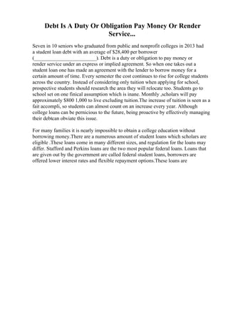 Debt Is A Duty Or Obligation Pay Money Or Render
Service...
Seven in 10 seniors who graduated from public and nonprofit colleges in 2013 had
a student loan debt with an average of $28,400 per borrower
(________________________). Debt is a duty or obligation to pay money or
render service under an express or implied agreement. So when one takes out a
student loan one has made an agreement with the lender to borrow money for a
certain amount of time. Every semester the cost continues to rise for college students
across the country. Instead of considering only tuition when applying for school,
prospective students should research the area they will relocate too. Students go to
school set on one finical assumption which is inane. Monthly ,scholars will pay
approximately $800 1,000 to live excluding tuition.The increase of tuition is seen as a
fait accompli, so students can almost count on an increase every year. Although
college loans can be pernicious to the future, being proactive by effectively managing
their debtcan obviate this issue.
For many families it is nearly impossible to obtain a college education without
borrowing money.There are a numerous amount of student loans which scholars are
eligible .These loans come in many different sizes, and regulation for the loans may
differ. Stafford and Perkins loans are the two most popular federal loans. Loans that
are given out by the government are called federal student loans, borrowers are
offered lower interest rates and flexible repayment options.These loans are
 