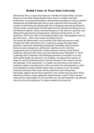 Health Center At Texas State University
Introduction This is a report of an Interview with Karen Gordon Sosby, associate
director at Texas State Student Health Center. Karen is a highly motivated
professional, an experienced healthcare administrator and appears to possess inherent
management and leadership skills that are quite significant and noteworthy. Her
expertise in performing the indispensable task in managing and analyzing financial
records, brings a unique blend of health administration and public health prowess to
the healthcare industry. Source statement Responses to the interview questions were
obtained through personal communication with Karen Gordon Sosby on 17th
September, 2015 in her office at the Student Health Center. Demographics Name of
the interviewee:... Show more content on Helpwriting.net ...
Not merely the administrator, every member of the team must possess sound
interpersonal skills and business savvy required to manage the organization
prudently. Apart from relationship management, leadership, professionalism,
human resource management, and business expertise are few other key
competencies that are required for a leader aspiring to advance in the field of
healthcare. (Karen Gordon Sosby, personal communication, September 17, 2015)
Leadership style Competitive and challenging business environment is in every
field, and the health care industry is no exception. An administrator requires to
adapt to a specific leadership style to meet the demands of the situation and face
the challenges of the organization. As a leader, one must focus on the needs of
employees, before on pondering his or her own needs. Servant leadership is a style
recommended to emerge eminent leaders where it expects to serve the people
around by listening to their needs intently, help them in providing proper
knowledge, support, and resources required to carry out the necessary goals. Karen
adds that an effective leader approaches things Interview report 4 from a positive
angle and tries being helpful in every possible way. Servant leadership is an effectual
way to motivate the employees. Its unique emphasis on concern for
 