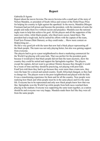 Report
Gabriella D Agosto
Report about the movie Invictus The movie Invictus tells a small part of the story of
Nelson Mandela, ex president of South Africa and winner of the Nobel Peace Prize
for helping his country to fight against the apartheid. In the movie, Mandela (Morgan
Freeman) had just left prison and become the president, with the intention of unite the
people and make them live without racism and prejudice. Mandela uses the national
rugby team to help him achieve his goal. All the players and all the supporters of the
team were white, while black people, who liked more soccer, hated them. The
president had a tough task, but he united his efforts with the captain of the team,
FranГ§ois Pienaar (Matt Damon), so they could make ... Show more content on
Helpwriting.net ...
He did a very good job with the team that now had a black player representing all
the black people. The team was not only playing better, but also was gaining support
from everyone.
The players had to go to a poor neighborhood to shoot a marketing commercial for
the World Cup playing with some kids. That was perfect for the president goals
because it would prove that black people did not hate the team anymore, show the
country they could be united and support the Springboks together. The players,
except the captain, did not want to go (about 56min), because they thought it would
be a waste of time and they should be practicing, not playing with poor kids.
FranГ§ois told them they had to go because they were more than a team now, they
were the hope for a mixed and united country. South Africahad changed, so they had
to change too. The players went to the poor neighborhood and played with the kids.
It was a transforming experience for them and for all the country. Now people were
realizing how black and white people must be in the same places and live the same
life. Everyone has to be represented and only now black people knew how that was
like. Springboks won the World Cup while people from both races watched them
playing in the stadium. Everyone was supporting the same team together, as a nation
should be and everyone was very happy. Mandela made them feel like they were all
from the same people
 