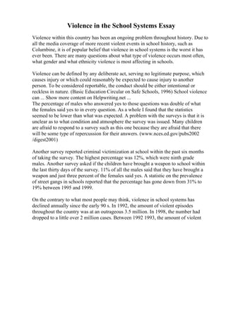 Violence in the School Systems Essay
Violence within this country has been an ongoing problem throughout history. Due to
all the media coverage of more recent violent events in school history, such as
Columbine, it is of popular belief that violence in school systems is the worst it has
ever been. There are many questions about what type of violence occurs most often,
what gender and what ethnicity violence is most affecting in schools.
Violence can be defined by any deliberate act, serving no legitimate purpose, which
causes injury or which could reasonably be expected to cause injury to another
person. To be considered reportable, the conduct should be either intentional or
reckless in nature. (Basic Education Circular on Safe Schools, 1996) School violence
can ... Show more content on Helpwriting.net ...
The percentage of males who answered yes to those questions was double of what
the females said yes to in every question. As a whole I found that the statistics
seemed to be lower than what was expected. A problem with the surveys is that it is
unclear as to what condition and atmosphere the survey was issued. Many children
are afraid to respond to a survey such as this one because they are afraid that there
will be some type of repercussion for their answers. (www.nces.ed.gov/pubs2002
/digest2001)
Another survey reported criminal victimization at school within the past six months
of taking the survey. The highest percentage was 12%, which were ninth grade
males. Another survey asked if the children have brought a weapon to school within
the last thirty days of the survey. 11% of all the males said that they have brought a
weapon and just three percent of the females said yes. A statistic on the prevalence
of street gangs in schools reported that the percentage has gone down from 31% to
19% between 1995 and 1999.
On the contrary to what most people may think, violence in school systems has
declined annually since the early 90 s. In 1992, the amount of violent episodes
throughout the country was at an outrageous 3.5 million. In 1998, the number had
dropped to a little over 2 million cases. Between 1992 1993, the amount of violent
 
