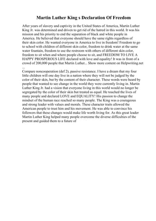 Martin Luther King s Declaration Of Freedom
After years of slavery and captivity in the United States of America, Martin Luther
King Jr. was determined and driven to get rid of the hatred in this world. It was his
mission and his priority to end the separation of black and white people in
America. He believed that everyone should have the same rights regardless of
their skin color. He wanted everyone in America to live in freedom! Freedom to go
to school with children of different skin color, freedom to drink water at the same
water fountain, freedom to use the restroom with others of different skin color,
freedom to sit when and where people choose to sit, and FREEDOM TO LIVE A
HAPPY PROSPEROUS LIFE declared with love and equality! It was in front of a
crowd of 200,000 people that Martin Luther... Show more content on Helpwriting.net
...
Compare noncooperation (def 2), passive resistance. I have a dream that my four
little children will one day live in a nation where they will not be judged by the
color of their skin, but by the content of their character. These words were heard by
people that wanted to see change in the world they were currently living in. Martin
Luther King Jr. had a vision that everyone living in this world would no longer be
segregated by the color of their skin but treated as equal. He touched the lives of
many people and declared LOVE and EQUALITY! His passion to change the
mindset of the human race reached so many people. The King was a courageous
and strong leader with values and morals. These character traits allowed the
American people to trust him and his movement. He was able to convince his
followers that these changes would make life worth living for. As this great leader
Martin Luther King helped many people overcome the diverse difficulties of the
present and guided them to a future of
 