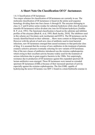 A Short Note On Classification Of О’ -lactamases
1.6.1 Classification of ОІ lactamases
Two major schemes for classification of ОІ lactamases are currently in use. The
molecular classification of ОІ lactamases is based on the amino acid sequence
homology dividing them into four classes A through D. The enzymes belonging to
class A, C and D utilize serine residue for substrate hydrolysis while class B enzymes
(metallo ОІ lactamases) utilize divalent zinc ions for ОІ lactam hydrolysis [Ambler
R. P. et al, 1991]. The functional classification is based on the substrate and inhibitor
profiles of the enzymes [Bush K. et al, 1995; Bush Jacoby, 2010]. The inhibitors used
in this scheme are Clavulanic acid, tazobactam and EDTA. The ОІ lactamases can be
loosely identified based on their substrate ... Show more content on Helpwriting.net ...
However with the advent of each new class of antibiotic used to treat bacterial
infections, new ОІ lactamases emerged that caused resistance to that particular class
of drug. It is assumed that the overuse of new antibiotics in the treatment of patients
created a selective pressure eventually selecting for new variants of ОІ lactamase.
One of the new classes of antibiotics introduced was the oximino cephalosporins
which owing to their excellent activity became widely used for the treatment of
serious infections due to gram negative bacteria in the 1980s. Not surprisingly,
resistance due to production of ОІ lactamases against this expanded spectrum ОІ
lactam antibiotics soon emerged. These ОІ lactamases were named as extended
spectrum ОІ lactamases (ESBLs) because of their increased spectrum of activity
especially against the oximino cephalosporins. The first ESBL capable of
hydrolyzing the newer ОІ lactams was SHV 2 found in a strain Klebsiella ozaenae in
 