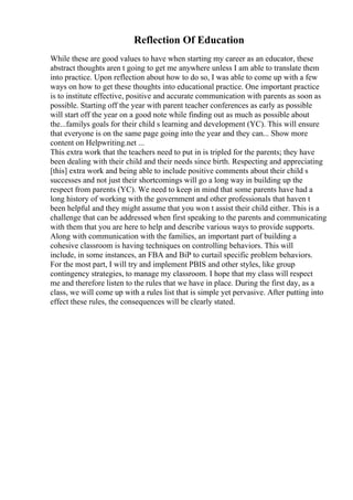 Reflection Of Education
While these are good values to have when starting my career as an educator, these
abstract thoughts aren t going to get me anywhere unless I am able to translate them
into practice. Upon reflection about how to do so, I was able to come up with a few
ways on how to get these thoughts into educational practice. One important practice
is to institute effective, positive and accurate communication with parents as soon as
possible. Starting off the year with parent teacher conferences as early as possible
will start off the year on a good note while finding out as much as possible about
the...familys goals for their child s learning and development (YC). This will ensure
that everyone is on the same page going into the year and they can... Show more
content on Helpwriting.net ...
This extra work that the teachers need to put in is tripled for the parents; they have
been dealing with their child and their needs since birth. Respecting and appreciating
[this] extra work and being able to include positive comments about their child s
successes and not just their shortcomings will go a long way in building up the
respect from parents (YC). We need to keep in mind that some parents have had a
long history of working with the government and other professionals that haven t
been helpful and they might assume that you won t assist their child either. This is a
challenge that can be addressed when first speaking to the parents and communicating
with them that you are here to help and describe various ways to provide supports.
Along with communication with the families, an important part of building a
cohesive classroom is having techniques on controlling behaviors. This will
include, in some instances, an FBA and BiP to curtail specific problem behaviors.
For the most part, I will try and implement PBIS and other styles, like group
contingency strategies, to manage my classroom. I hope that my class will respect
me and therefore listen to the rules that we have in place. During the first day, as a
class, we will come up with a rules list that is simple yet pervasive. After putting into
effect these rules, the consequences will be clearly stated.
 