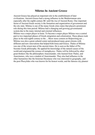 Miletus In Ancient Greece
Ancient Greece has played an important role in the establishment of later
civilizations. Ancient Greece had a strong influence in the Mediterranean area
especially after the eighth century BC until the rise of Ancient Rome. One important
factor of Ancient Greek society is the formation and organization of government and
the city state. Miletus is one of the many Greek cities states that played a prominent
role during this time period. Miletus had a changing and growing governmental
system due to the many internal and external influences.
Miletus was a major player in Ionia. To become a major player Miletus was a central
part to two important phases of Greek emigration and colonization. These phases took
place in the mid eighth century to the ... Show more content on Helpwriting.net ...
Miletus was also a great cultural center and produced many great citizens with
different and new innovations that helped both Ionia and Greece. Thales of Miletus
was one of the wisest men of the ancient times. He is seen as the father of Pre
Socratic Greek philosophy. He applied his knowledge of the natural causes of the
world and originated the science of metaphysics. Thales will be followed by other
great thinkers like the philosophers Anaximander, who learned from Thales, and
Anaximenes, who was a student of Anaximander. They also had influence in the
other humanities like the historian Hecataeus who was interested in geography, and
the poet Phocylides who was known for his honest words, and the famous city planner
 