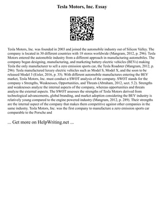 Tesla Motors, Inc. Essay
Tesla Motors, Inc. was founded in 2003 and joined the automobile industry out of Silicon Valley. The
company is located in 30 different countries with 18 stores worldwide (Mangram, 2012, p. 296). Tesla
Motors entered the automobile industry from a different approach in manufacturing automobiles. The
company began designing, manufacturing, and marketing battery electric vehicles (BEVs) making
Tesla the only manufacturer to sell a zero emission sports car, the Tesla Roadster (Mangram, 2012, p.
296). Tesla manufactured luxury electric vehicles such as Model S, Model X, and the soon to be
released Model 3 (Eisler, 2016, p. 35). With different automobile manufactures entering the BEV
market, Tesla Motors, Inc. must conduct a SWOT analysis of the company. SWOT stands for the
company s Strengths, Weaknesses, Opportunities, and Threats (Abraham, 2012, sect. 5.2). Strengths
and weaknesses analyze the internal aspects of the company, whereas opportunities and threats
analyze the external aspects. The SWOT assesses the strengths of Tesla Motors derived from
technological advancements, global branding, and market adoption considering the BEV industry is
relatively young compared to the engine powered industry (Mangram, 2012, p. 289). Their strengths
are the internal aspect of the company that makes them competitive against other companies in the
same industry. Tesla Motors, Inc. was the first company to manufacture a zero emission sports car
comparable to the Porsche and
... Get more on HelpWriting.net ...
 