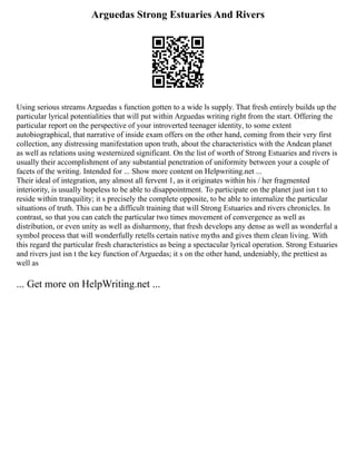 Arguedas Strong Estuaries And Rivers
Using serious streams Arguedas s function gotten to a wide ls supply. That fresh entirely builds up the
particular lyrical potentialities that will put within Arguedas writing right from the start. Offering the
particular report on the perspective of your introverted teenager identity, to some extent
autobiographical, that narrative of inside exam offers on the other hand, coming from their very first
collection, any distressing manifestation upon truth, about the characteristics with the Andean planet
as well as relations using westernized significant. On the list of worth of Strong Estuaries and rivers is
usually their accomplishment of any substantial penetration of uniformity between your a couple of
facets of the writing. Intended for ... Show more content on Helpwriting.net ...
Their ideal of integration, any almost all fervent 1, as it originates within his / her fragmented
interiority, is usually hopeless to be able to disappointment. To participate on the planet just isn t to
reside within tranquility; it s precisely the complete opposite, to be able to internalize the particular
situations of truth. This can be a difficult training that will Strong Estuaries and rivers chronicles. In
contrast, so that you can catch the particular two times movement of convergence as well as
distribution, or even unity as well as disharmony, that fresh develops any dense as well as wonderful a
symbol process that will wonderfully retells certain native myths and gives them clean living. With
this regard the particular fresh characteristics as being a spectacular lyrical operation. Strong Estuaries
and rivers just isn t the key function of Arguedas; it s on the other hand, undeniably, the prettiest as
well as
... Get more on HelpWriting.net ...
 