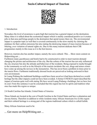 Socio-Cultural Impact of Tourism
1. Introduction
Nowadays the level of awareness is quite high that tourism has a general impact on the destination.
Many times it is talked about the economical impact which is mainly considered positive as it creates
jobs in that area and brings people to the destination that spend money there etc. The environmental
impact is a popular topic as well that is covered continuously in the news mainly by claiming the
airplanes for their carbon emissions but also stating the destroying impact of mass tourism because of
littering, over visitation of natural sights etc. Due to this many tourism dedicate their CSR
programmes mainly to this issue as it is the best known.
However, tourism also has another impact, namely the socio cultural. This ... Show more content on
Helpwriting.net ...
Furthmore many guesthouses and hotels had to be constructed in order to meet tourism demand
changing the picture and architecture of the city. But the culture of the tourists has not only influenced
the city structure but also the attitude and behaviour of the residents. Being exposed to media brought
to the community as well as to the lifestyle of the tourists incidents like sex, drugs and minor crimes
have come up among the novices in the monasteries. This has never been a problem in times prior to
the tourist flows. Furthmore traditionally dressed locals are perceived as looking awkward in their
own environment.
In Luang Prabang the traditional buildings could have been saved as it had been declared as a world
heritage but the other impacts could not have been avoided. A former UNESCO expert described the
impact of tourism quite well with stating We have saved Luang Prabang s buildings, but we have lost
its soul. From this sentence it can be concluded that this region has lost its spirits and tradition what
once has made this region so unique.
2.4 South Carolina Sea Islands, United States of America
Those Islands are located at the cost of South Carolina in the United States and have a plantation and
slavery history. Therefore in addition to white residents many African Americans live in this region
and their cultural heritage is a strong part of the regions traditional culture which is called Gullah.
Many African American used to be
... Get more on HelpWriting.net ...
 