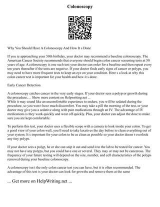 Colonoscopy
Why You Should Have A Colonoscopy And How It s Done
If you re approaching your 50th birthday, your doctor may recommend a baseline colonoscopy. The
American Cancer Society recommends that everyone should begin colon cancer screening tests at 50
years of age. A colonoscopy is one such test your doctor can order for a baseline and then repeat every
ten years thereafter if the tests are negative. If your doctor finds early signs of cancer or polyps, you
may need to have more frequent tests to keep an eye on your condition. Here s a look at why this
colon cancer test is important for your health and how it s done.
Early Cancer Detection
A colonoscopy catches cancer in the very early stages. If your doctor sees a polyp or growth during
the procedure, ... Show more content on Helpwriting.net ...
While it may sound like an uncomfortable experience to endure, you will be sedated during the
procedure, so you won t have much discomfort. You may take a pill the morning of the test, or your
doctor may give you a sedative along with pain medications through an IV. The advantage of IV
medications is they work quickly and wear off quickly. Plus, your doctor can adjust the dose to make
sure you are kept comfortable.
To perform this test, your doctor uses a flexible scope with a camera to look inside your colon. To get
a good view of your colon wall, you ll need to take laxatives the day before to clean everything out of
your system. It s important for your colon to be as clean as possible so your doctor doesn t overlook
any tiny polyps.
If your doctor sees a polyp, he or she can snip it out and send it to the lab to be tested for cancer. You
may not have any polyps, but you could have one or several. They may or may not be cancerous. The
frequency of your future testing will depend on the size, number, and cell characteristics of the polyps
removed during your baseline colonoscopy.
A colonoscopy isn t the only colon cancer test you can have, but it is often recommended. The
advantage of this test is your doctor can look for growths and remove them at the same
... Get more on HelpWriting.net ...
 