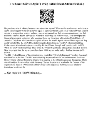 The Secret Service Agent ( Drug Enforcement Administration )
Do you have what it takes to become a secret service agents? What are the requirements to become a
secret service agent? What are different types of agencies that an agent could work for? Well a secret
service is an agent that protects and carry executive orders from their commanders to carry on their
missions. The U.S Secret Service has two major areas they are required to do. They are to prevent
financial crimes and protection who harms or threat our homeland which is the United States of
America. They have missions that take place all over the world. Agents have different agencies they
could work for like the DEA (Drug Enforcement Administration). The DEA which is the (Drug
Enforcement Administration) was created by Richard Nixon through an Executive order in 1978.
When the DEA was first created it had about 1,740 secret agents and a budget less than $75 million.
Now in present time the agency now has about 5,000 agents and a budget that had increase to $2
million.
The FBI (Federal Bureau of Investigation) was created in 1908 while President Theodore Roosevelt
was in office at the time. The FBI was created by Attorney General Charles Bonaparte. President
Roosevelt and Charles Bonaparte all came to a meeting in the office to approved this agency. That s
when President Roosevelt had made Attorney Charles Bonaparte to head to be the General of the
organization. Back in 1908 citizens of the United States appointed that they needed a federal
investigate service so the
... Get more on HelpWriting.net ...
 