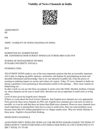 Viabiliy of News Channels in India
ASSIGNMENT
OF
PM
TOPIC: VIABILITY OF NEWS CHANNELS IN INDIA
[pic]
SUBMITTED TO: SUBMITTED BY:
MR. SATINDER KUMAR SURJEET SINGH (LECTURER) MBA II (D) 5918
SCHOOL OF MANAGEMENT STUDIES
PUNJABI UNIVERSITY, PATIALA
INTRODUCTION
TELEVISION NEWS media is one of the most important catalysts that has an invariably important
role to play in shaping up public opinions, sentiments, and dogmas by promulgating accurate and
desirable information and knowledge. Due to its vast intrusion in public life, it has the power of
creating an enduring impact on society and culture of a region. Today, TV news channels in India are
facing a qualitative crisis pertaining to disseminated content in the package ... Show more content on
Helpwriting.net ...
In other words we can say that these are popular in metro cities like Delhi, Mumbai, Kolkata, Chennai
etc. these channels can be seen in small cities. But these are not as important in small cities as in big
cities.
Level of news given by English news channels
If there is a issue about the level of news channels. then English news channels are very appropriate.
News given by these news channels are 90% real. English news channels give real news as much as
possible. so it can be said that these are better than Hindi news channels. However news channels have
much importance in metropolitan cities but we come to small cities, there are some problems occur
because more than 65% Indian population live in villages nearby areas. They are mostly illiterate in
these areas . English is beyond their thinking.
HINDI NEWS CHANNELS
AZAD NEWS NDTV INDIA ZEE NEWS AAJ TAK DD NEWS SAHARA SAMAY TEZ INDIA TV
INDIA NEWS P 7 NEWS STAR NEWS LIVE INDIA CNEB NEWS 24 A TO Z NEWS FOCUS TV
IBN 7 TOTAL TV TV100
 