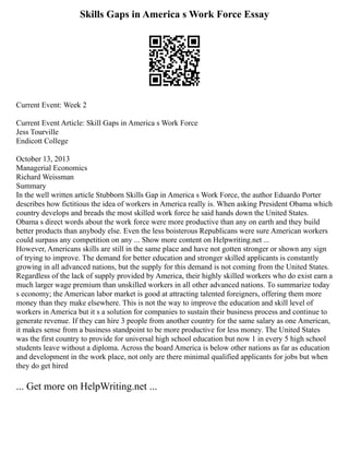 Skills Gaps in America s Work Force Essay
Current Event: Week 2
Current Event Article: Skill Gaps in America s Work Force
Jess Tourville
Endicott College
October 13, 2013
Managerial Economics
Richard Weissman
Summary
In the well written article Stubborn Skills Gap in America s Work Force, the author Eduardo Porter
describes how fictitious the idea of workers in America really is. When asking President Obama which
country develops and breads the most skilled work force he said hands down the United States.
Obama s direct words about the work force were more productive than any on earth and they build
better products than anybody else. Even the less boisterous Republicans were sure American workers
could surpass any competition on any ... Show more content on Helpwriting.net ...
However, Americans skills are still in the same place and have not gotten stronger or shown any sign
of trying to improve. The demand for better education and stronger skilled applicants is constantly
growing in all advanced nations, but the supply for this demand is not coming from the United States.
Regardless of the lack of supply provided by America, their highly skilled workers who do exist earn a
much larger wage premium than unskilled workers in all other advanced nations. To summarize today
s economy; the American labor market is good at attracting talented foreigners, offering them more
money than they make elsewhere. This is not the way to improve the education and skill level of
workers in America but it s a solution for companies to sustain their business process and continue to
generate revenue. If they can hire 3 people from another country for the same salary as one American,
it makes sense from a business standpoint to be more productive for less money. The United States
was the first country to provide for universal high school education but now 1 in every 5 high school
students leave without a diploma. Across the board America is below other nations as far as education
and development in the work place, not only are there minimal qualified applicants for jobs but when
they do get hired
... Get more on HelpWriting.net ...
 