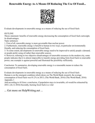 Renewable Energy As A Means Of Reducing The Use Of Fossil...
Evaluate developments in renewable energy as a means of reducing the use of fossil fuels
OUTLINE
Thesis statement: benefits of renewable energy decreaseing the consumption of fossil fuels outweighs
its disadvantages.
Topic sentences:
1. First of all, renewable energy is more governable than nuclear power.
2. Furthermore, renewable energy is benefit to human in two ways, in particular environmentally
friendly, and reducing the consumption of fossil fuels.
3. To some extent, developments in renewable energy need to be improved to satisfy people s demand,
or people prefer using oil rather than renewable sources.
4. However, referring to two objective disadvantages of renewable resources in the modern city, some
people indicates that it is almost impossible to transfer energy providing form fossil fuels to renewable
power, one example is against powerful and illustrated the possibility sufficiently.
Conclusion: To summarize, developing renewable energy is a reasonable means to reduce the
consumption of fossil fuels.
Evaluate developments in renewable energy as a means of reducing the use of fossil fuels
Human is on the emergent condition which shows on The World Bank research, the average
consumption of fossil fuels was 81.2% in 2013, (The World Bank, 2016) (The World Bank, 2016)
Appendix 1
And according to Al Gore s conclusion, if population stays in invariable, oil would be exhausted by
2052. (Al, G 2016) Secondly, burning fossil fuels is a vital
... Get more on HelpWriting.net ...
 