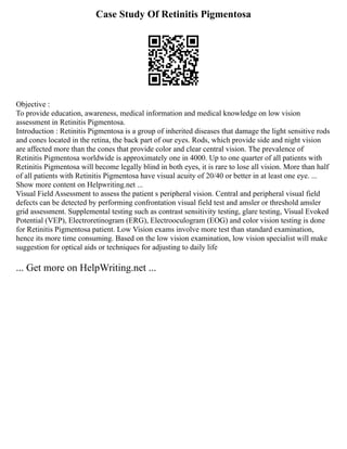 Case Study Of Retinitis Pigmentosa
Objective :
To provide education, awareness, medical information and medical knowledge on low vision
assessment in Retinitis Pigmentosa.
Introduction : Retinitis Pigmentosa is a group of inherited diseases that damage the light sensitive rods
and cones located in the retina, the back part of our eyes. Rods, which provide side and night vision
are affected more than the cones that provide color and clear central vision. The prevalence of
Retinitis Pigmentosa worldwide is approximately one in 4000. Up to one quarter of all patients with
Retinitis Pigmentosa will become legally blind in both eyes, it is rare to lose all vision. More than half
of all patients with Retinitis Pigmentosa have visual acuity of 20/40 or better in at least one eye. ...
Show more content on Helpwriting.net ...
Visual Field Assessment to assess the patient s peripheral vision. Central and peripheral visual field
defects can be detected by performing confrontation visual field test and amsler or threshold amsler
grid assessment. Supplemental testing such as contrast sensitivity testing, glare testing, Visual Evoked
Potential (VEP), Electroretinogram (ERG), Electrooculogram (EOG) and color vision testing is done
for Retinitis Pigmentosa patient. Low Vision exams involve more test than standard examination,
hence its more time consuming. Based on the low vision examination, low vision specialist will make
suggestion for optical aids or techniques for adjusting to daily life
... Get more on HelpWriting.net ...
 
