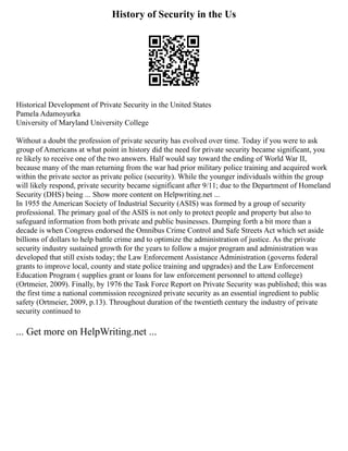 History of Security in the Us
Historical Development of Private Security in the United States
Pamela Adamoyurka
University of Maryland University College
Without a doubt the profession of private security has evolved over time. Today if you were to ask
group of Americans at what point in history did the need for private security became significant, you
re likely to receive one of the two answers. Half would say toward the ending of World War II,
because many of the man returning from the war had prior military police training and acquired work
within the private sector as private police (security). While the younger individuals within the group
will likely respond, private security became significant after 9/11; due to the Department of Homeland
Security (DHS) being ... Show more content on Helpwriting.net ...
In 1955 the American Society of Industrial Security (ASIS) was formed by a group of security
professional. The primary goal of the ASIS is not only to protect people and property but also to
safeguard information from both private and public businesses. Dumping forth a bit more than a
decade is when Congress endorsed the Omnibus Crime Control and Safe Streets Act which set aside
billions of dollars to help battle crime and to optimize the administration of justice. As the private
security industry sustained growth for the years to follow a major program and administration was
developed that still exists today; the Law Enforcement Assistance Administration (governs federal
grants to improve local, county and state police training and upgrades) and the Law Enforcement
Education Program ( supplies grant or loans for law enforcement personnel to attend college)
(Ortmeier, 2009). Finally, by 1976 the Task Force Report on Private Security was published; this was
the first time a national commission recognized private security as an essential ingredient to public
safety (Ortmeier, 2009, p.13). Throughout duration of the twentieth century the industry of private
security continued to
... Get more on HelpWriting.net ...
 