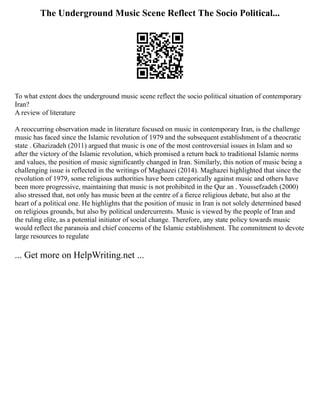 The Underground Music Scene Reflect The Socio Political...
To what extent does the underground music scene reflect the socio political situation of contemporary
Iran?
A review of literature
A reoccurring observation made in literature focused on music in contemporary Iran, is the challenge
music has faced since the Islamic revolution of 1979 and the subsequent establishment of a theocratic
state . Ghazizadeh (2011) argued that music is one of the most controversial issues in Islam and so
after the victory of the Islamic revolution, which promised a return back to traditional Islamic norms
and values, the position of music significantly changed in Iran. Similarly, this notion of music being a
challenging issue is reflected in the writings of Maghazei (2014). Maghazei highlighted that since the
revolution of 1979, some religious authorities have been categorically against music and others have
been more progressive, maintaining that music is not prohibited in the Qur an . Youssefzadeh (2000)
also stressed that, not only has music been at the centre of a fierce religious debate, but also at the
heart of a political one. He highlights that the position of music in Iran is not solely determined based
on religious grounds, but also by political undercurrents. Music is viewed by the people of Iran and
the ruling elite, as a potential initiator of social change. Therefore, any state policy towards music
would reflect the paranoia and chief concerns of the Islamic establishment. The commitment to devote
large resources to regulate
... Get more on HelpWriting.net ...
 