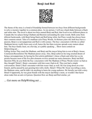 Benji And Red
The theme of the story is a bond of friendship formed between two boys from different backgrounds
to solve a mystery together in a common place. As my picture, I will use a hand shake between a black
and white man. The novel is about two boys named Benji and Red, that lived in two different places in
Canada (the two places being Chatham and Buxton) surrounding the same woods. Both come from
diferent backrounds, with Benji being black and Red being white, but Piney woods has always been
their common retreat. Tales of a madman cicle Piney Woods. At thirteen years old, both boys have a
passion, Benji is a newspaperman and Red is with science. The boy s encounters with the so called
Madmam haven t really been scary at all, hence the fact that everyone spreads scary rumors about
him. The boys finally meet, on a hot day, at a public speaking ... Show more content on
Helpwriting.net ...
Falling Action They reach the Madman, and Benji and the mayor bring him to rest at Benji s house.
Conclusion/Resoulution The Madman passes away. Also, Benji achieves his long awaited dream of
being a newspaperman, by having his first article published. I chose a black and white boy as my
picture because most of the five plot elements revolve around our main characters, Benji and Red.
Question Why do you think the boy s encounters with The Madman of Piney Woods weren t as bad as
they thought? Detail 1 Benji s encounter with him wasn t bad at all. They just had a simple
conversation. Detail 2 Red s encounter with him wasn t bad, as well. He was lying down on a tree
branch, and he passed by just greeting him with a hello. Detail 3 When Mr. Swan was telling a story,
the Madman came, and he didn t do anything to harm the young audience. He literally just told a story.
Detail 4 Apparently, he was great friends with the mayor and Benji s mom, so wouldn t that factor
alone make him an anti evil person. Question How are Benji and Red similar, yet
... Get more on HelpWriting.net ...
 