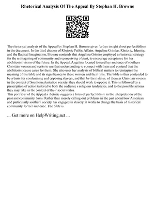 Rhetorical Analysis Of The Appeal By Stephan H. Browne
The rhetorical analysis of the Appeal by Stephan H. Browne gives further insight about perfectibilism
in the document. In the third chapter of Rhetoric Public Affairs: Angelina Grimke: Rhetoric, Identity,
and the Radical Imagination, Browne contends that Angelina Grimke employed a rhetorical strategy
for the reimagining of community and reconceiving of past, to encourage acceptance for her
abolitionist vision of the future. In the Appeal, Angelina focused toward her audience of southern
Christian women and seeks to use that understanding to connect with them and contend that the
abolitionist cause cares for them. She also uses her analysis of biblical matters to reinterpret the
meaning of the bible and its significance to these women and their time. The bible is thus contended to
be a basis for condemning and opposing slavery, and that by their status, of them as Christian women
in the context of Southern plantation society, they should work to oppose it. This is followed by a
prescription of action tailored to both the audience s religious tendencies, and to the possible actions
they may take in the context of their social status.
This portrayal of the Appeal s rhetoric suggests a form of perfectibilism in the interpretation of the
past and community basis. Rather than merely calling out problems in the past about how American
and particularly southern society has engaged in slavery, it works to change the basis of historical
community for her audience. The bible is
... Get more on HelpWriting.net ...
 