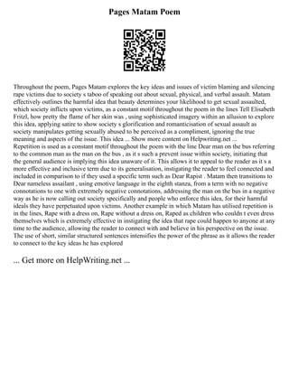 Pages Matam Poem
Throughout the poem, Pages Matam explores the key ideas and issues of victim blaming and silencing
rape victims due to society s taboo of speaking out about sexual, physical, and verbal assault. Matam
effectively outlines the harmful idea that beauty determines your likelihood to get sexual assaulted,
which society inflicts upon victims, as a constant motif throughout the poem in the lines Tell Elisabeth
Fritzl, how pretty the flame of her skin was , using sophisticated imagery within an allusion to explore
this idea, applying satire to show society s glorification and romanticisation of sexual assault as
society manipulates getting sexually abused to be perceived as a compliment, ignoring the true
meaning and aspects of the issue. This idea ... Show more content on Helpwriting.net ...
Repetition is used as a constant motif throughout the poem with the line Dear man on the bus referring
to the common man as the man on the bus , as it s such a prevent issue within society, initiating that
the general audience is implying this idea unaware of it. This allows it to appeal to the reader as it s a
more effective and inclusive term due to its generalisation, instigating the reader to feel connected and
included in comparison to if they used a specific term such as Dear Rapist . Matam then transitions to
Dear nameless assailant , using emotive language in the eighth stanza, from a term with no negative
connotations to one with extremely negative connotations, addressing the man on the bus in a negative
way as he is now calling out society specifically and people who enforce this idea, for their harmful
ideals they have perpetuated upon victims. Another example in which Matam has utilised repetition is
in the lines, Rape with a dress on, Rape without a dress on, Raped as children who couldn t even dress
themselves which is extremely effective in instigating the idea that rape could happen to anyone at any
time to the audience, allowing the reader to connect with and believe in his perspective on the issue.
The use of short, similar structured sentences intensifies the power of the phrase as it allows the reader
to connect to the key ideas he has explored
... Get more on HelpWriting.net ...
 