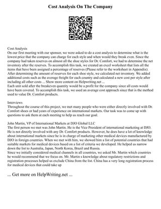 Cost Analysis On The Company
Cost Analysis
On our first meeting with our sponsor, we were asked to do a cost analysis to determine what is the
lowest price that the company can charge for each style and when would they break even. Since the
company had taken reserves on almost all the shoe styles for Dr. Comfort, we had to determine the net
inventory after the reserves. To accomplish this task, we created an excel worksheet that lists all the
items that have been assigned a percentage of reserves (Please refer to the worksheet in Appendix).
After determining the amount of reserves for each shoe style, we calculated net inventory. We added
additional costs such as the average freight for each country and calculated a new cost per style after
including all other costs ... Show more content on Helpwriting.net ...
Each unit sold after the breakeven quantity would be a profit for the company since all costs would
have been covered. To accomplish this task, we used an average cost approach since that is the method
used to value Dr. Comfort products.
Interviews
Throughout the course of this project, we met many people who were either directly involved with Dr.
Comfort shoes or had years of experience on international markets. Our task was to come up with
questions to ask them at each meeting to help us reach our goal.
John Martin, VP of International Markets at DJO Global LLC
The first person we met was John Martin. He is the Vice President of international marketing at DJO.
He is not directly involved with any Dr. Comfort products. However, he does have a lot of knowledge
about international markets since he is in charge of marketing other medical devices manufactured by
DJO in foreign countries. When we met with him, we showed him a list of potential countries that had
suitable markets for medical devices based on a list of criteria we developed. He helped us narrow
down the list to Australia, Japan, North Korea, Brazil and Russia.
Since we initially considered medical channels in all countries, we asked Mr. Martin which countries
he would recommend that we focus on. Mr. Martin s knowledge about regulatory restrictions and
registration processes helped us exclude China from the list. China has a very long registration process
for medical devices that could take up
... Get more on HelpWriting.net ...
 