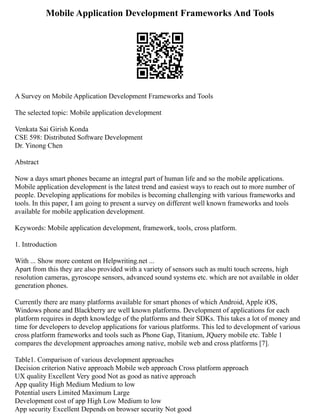 Mobile Application Development Frameworks And Tools
A Survey on Mobile Application Development Frameworks and Tools
The selected topic: Mobile application development
Venkata Sai Girish Konda
CSE 598: Distributed Software Development
Dr. Yinong Chen
Abstract
Now a days smart phones became an integral part of human life and so the mobile applications.
Mobile application development is the latest trend and easiest ways to reach out to more number of
people. Developing applications for mobiles is becoming challenging with various frameworks and
tools. In this paper, I am going to present a survey on different well known frameworks and tools
available for mobile application development.
Keywords: Mobile application development, framework, tools, cross platform.
1. Introduction
With ... Show more content on Helpwriting.net ...
Apart from this they are also provided with a variety of sensors such as multi touch screens, high
resolution cameras, gyroscope sensors, advanced sound systems etc. which are not available in older
generation phones.
Currently there are many platforms available for smart phones of which Android, Apple iOS,
Windows phone and Blackberry are well known platforms. Development of applications for each
platform requires in depth knowledge of the platforms and their SDKs. This takes a lot of money and
time for developers to develop applications for various platforms. This led to development of various
cross platform frameworks and tools such as Phone Gap, Titanium, JQuery mobile etc. Table 1
compares the development approaches among native, mobile web and cross platforms [7].
Table1. Comparison of various development approaches
Decision criterion Native approach Mobile web approach Cross platform approach
UX quality Excellent Very good Not as good as native approach
App quality High Medium Medium to low
Potential users Limited Maximum Large
Development cost of app High Low Medium to low
App security Excellent Depends on browser security Not good
 
