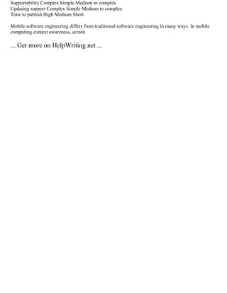 Supportability Complex Simple Medium to complex
Updating support Complex Simple Medium to complex
Time to publish High Medium Short
Mobile software engineering differs from traditional software engineering in many ways. In mobile
computing context awareness, screen
... Get more on HelpWriting.net ...
 