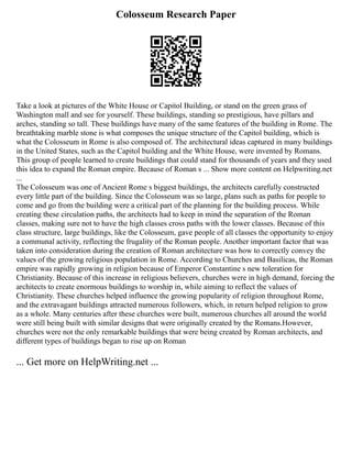 Colosseum Research Paper
Take a look at pictures of the White House or Capitol Building, or stand on the green grass of
Washington mall and see for yourself. These buildings, standing so prestigious, have pillars and
arches, standing so tall. These buildings have many of the same features of the building in Rome. The
breathtaking marble stone is what composes the unique structure of the Capitol building, which is
what the Colosseum in Rome is also composed of. The architectural ideas captured in many buildings
in the United States, such as the Capitol building and the White House, were invented by Romans.
This group of people learned to create buildings that could stand for thousands of years and they used
this idea to expand the Roman empire. Because of Roman s ... Show more content on Helpwriting.net
...
The Colosseum was one of Ancient Rome s biggest buildings, the architects carefully constructed
every little part of the building. Since the Colosseum was so large, plans such as paths for people to
come and go from the building were a critical part of the planning for the building process. While
creating these circulation paths, the architects had to keep in mind the separation of the Roman
classes, making sure not to have the high classes cross paths with the lower classes. Because of this
class structure, large buildings, like the Colosseum, gave people of all classes the opportunity to enjoy
a communal activity, reflecting the frugality of the Roman people. Another important factor that was
taken into consideration during the creation of Roman architecture was how to correctly convey the
values of the growing religious population in Rome. According to Churches and Basilicas, the Roman
empire was rapidly growing in religion because of Emperor Constantine s new toleration for
Christianity. Because of this increase in religious believers, churches were in high demand, forcing the
architects to create enormous buildings to worship in, while aiming to reflect the values of
Christianity. These churches helped influence the growing popularity of religion throughout Rome,
and the extravagant buildings attracted numerous followers, which, in return helped religion to grow
as a whole. Many centuries after these churches were built, numerous churches all around the world
were still being built with similar designs that were originally created by the Romans.However,
churches were not the only remarkable buildings that were being created by Roman architects, and
different types of buildings began to rise up on Roman
... Get more on HelpWriting.net ...
 