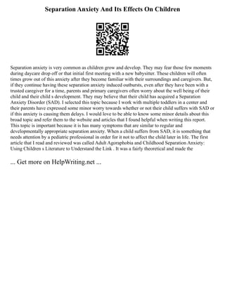 Separation Anxiety And Its Effects On Children
Separation anxiety is very common as children grow and develop. They may fear those few moments
during daycare drop off or that initial first meeting with a new babysitter. These children will often
times grow out of this anxiety after they become familiar with their surroundings and caregivers. But,
if they continue having these separation anxiety induced outbursts, even after they have been with a
trusted caregiver for a time, parents and primary caregivers often worry about the well being of their
child and their child s development. They may believe that their child has acquired a Separation
Anxiety Disorder (SAD). I selected this topic because I work with multiple toddlers in a center and
their parents have expressed some minor worry towards whether or not their child suffers with SAD or
if this anxiety is causing them delays. I would love to be able to know some minor details about this
broad topic and refer them to the website and articles that I found helpful when writing this report.
This topic is important because it is has many symptoms that are similar to regular and
developmentally appropriate separation anxiety. When a child suffers from SAD, it is something that
needs attention by a pediatric professional in order for it not to affect the child later in life. The first
article that I read and reviewed was called Adult Agoraphobia and Childhood Separation Anxiety:
Using Children s Literature to Understand the Link . It was a fairly theoretical and made the
... Get more on HelpWriting.net ...
 