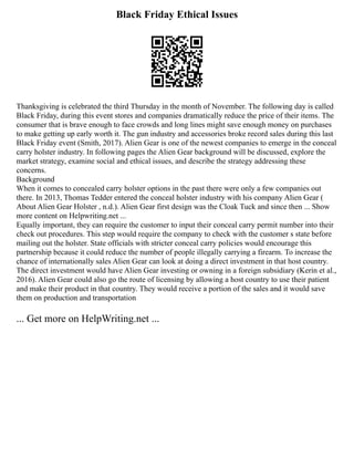 Black Friday Ethical Issues
Thanksgiving is celebrated the third Thursday in the month of November. The following day is called
Black Friday, during this event stores and companies dramatically reduce the price of their items. The
consumer that is brave enough to face crowds and long lines might save enough money on purchases
to make getting up early worth it. The gun industry and accessories broke record sales during this last
Black Friday event (Smith, 2017). Alien Gear is one of the newest companies to emerge in the conceal
carry holster industry. In following pages the Alien Gear background will be discussed, explore the
market strategy, examine social and ethical issues, and describe the strategy addressing these
concerns.
Background
When it comes to concealed carry holster options in the past there were only a few companies out
there. In 2013, Thomas Tedder entered the conceal holster industry with his company Alien Gear (
About Alien Gear Holster , n.d.). Alien Gear first design was the Cloak Tuck and since then ... Show
more content on Helpwriting.net ...
Equally important, they can require the customer to input their conceal carry permit number into their
check out procedures. This step would require the company to check with the customer s state before
mailing out the holster. State officials with stricter conceal carry policies would encourage this
partnership because it could reduce the number of people illegally carrying a firearm. To increase the
chance of internationally sales Alien Gear can look at doing a direct investment in that host country.
The direct investment would have Alien Gear investing or owning in a foreign subsidiary (Kerin et al.,
2016). Alien Gear could also go the route of licensing by allowing a host country to use their patient
and make their product in that country. They would receive a portion of the sales and it would save
them on production and transportation
... Get more on HelpWriting.net ...
 