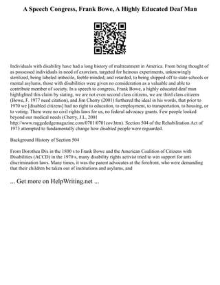 A Speech Congress, Frank Bowe, A Highly Educated Deaf Man
Individuals with disability have had a long history of maltreatment in America. From being thought of
as possessed individuals in need of exorcism, targeted for heinous experiments, unknowingly
sterilized, being labeled imbecile, feeble minded, and retarded, to being shipped off to state schools or
mental asylums, those with disabilities were given no consideration as a valuable and able to
contribute member of society. In a speech to congress, Frank Bowe, a highly educated deaf man
highlighted this claim by stating, we are not even second class citizens, we are third class citizens
(Bowe, F. 1977 need citation), and Jim Cherry (2001) furthered the ideal in his words, that prior to
1970 we [disabled citizens] had no right to education, to employment, to transportation, to housing, or
to voting. There were no civil rights laws for us, no federal advocacy grants. Few people looked
beyond our medical needs (Cherry, J.L, 2001
http://www.raggededgemagazine.com/0701/0701cov.htm). Section 504 of the Rehabilitation Act of
1973 attempted to fundamentally change how disabled people were reguarded.
Background History of Section 504
From Dorothea Dix in the 1800 s to Frank Bowe and the American Coalition of Citizens with
Disabilities (ACCD) in the 1970 s, many disability rights activist tried to win support for anti
discrimination laws. Many times, it was the parent advocates at the forefront, who were demanding
that their children be taken out of institutions and asylums, and
... Get more on HelpWriting.net ...
 