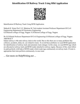 Identification Of Railway Track Using Rfid Application
Identification Of Railway Track Using RFID Application
Mahesh R. Nimje Prof. S.V. Bhalerao M. Tech student Assistant Professor Department Of Civil
Engineering Department Of Electronics Engineering
G.H.Raisoni college of Engg. Nagpur. G.H.Raisoni college of Engg. Nagpur.
Dr. B.V.Khode Professor Department Of Civil Engineering G.H.Raisoni college of Engg. Nagpur.
ABSTRACT
Indian railway is 4th rank railway chain in the world. Due to this there are so many problems like
collision, accidents, delay etc. are related to trains. To avoid these problems we used RFID application
for identification of railway track and automatic track changer. In this setup ,we used RFID tags which
are allocated at railway track and RFID reader attached in railway engine. Because of this, train follow
its path perfectly with help of RFID reader which reads tags continuously on railway track. If route is
appropriate then train perform continuously, in case route
... Get more on HelpWriting.net ...
 