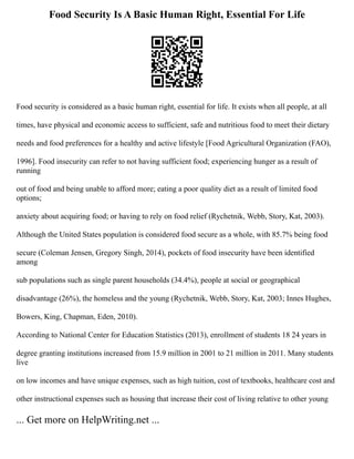 Food Security Is A Basic Human Right, Essential For Life
Food security is considered as a basic human right, essential for life. It exists when all people, at all
times, have physical and economic access to sufficient, safe and nutritious food to meet their dietary
needs and food preferences for a healthy and active lifestyle [Food Agricultural Organization (FAO),
1996]. Food insecurity can refer to not having sufficient food; experiencing hunger as a result of
running
out of food and being unable to afford more; eating a poor quality diet as a result of limited food
options;
anxiety about acquiring food; or having to rely on food relief (Rychetnik, Webb, Story, Kat, 2003).
Although the United States population is considered food secure as a whole, with 85.7% being food
secure (Coleman Jensen, Gregory Singh, 2014), pockets of food insecurity have been identified
among
sub populations such as single parent households (34.4%), people at social or geographical
disadvantage (26%), the homeless and the young (Rychetnik, Webb, Story, Kat, 2003; Innes Hughes,
Bowers, King, Chapman, Eden, 2010).
According to National Center for Education Statistics (2013), enrollment of students 18 24 years in
degree granting institutions increased from 15.9 million in 2001 to 21 million in 2011. Many students
live
on low incomes and have unique expenses, such as high tuition, cost of textbooks, healthcare cost and
other instructional expenses such as housing that increase their cost of living relative to other young
... Get more on HelpWriting.net ...
 