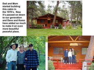 Dad and Mom started building this cabin in the 1970’s.  Now it’s passed on down to our generation and Dave and Karen have added so much to make it an even more beautiful peaceful place. 