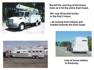 We left the morning of Hurricane Irene as it hit the entire East Coast. We  saw 48 bucket trucks in the first 3 hours  –  all coming from Indiana and  headed towards the East Coast. Lots of horse trailers in Kentucky 