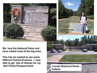 Lincoln Boyhood Home - Indiana Lincoln’s Mother Is buried here We  love the National Parks and have visited most of the big ones. This trip we wanted to see some  different historical places – I was  able to get  lots of stamps for my Nat’l Parks Passport book. 