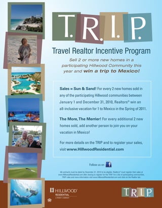 Travel Realtor Incentive Program
         Sell 2 or more new homes in a
      participating Hillwood Community this
       year and win a trip to Mexico!



   Sales = Sun & Sand! For every 2 new homes sold in
   any of the participating Hillwood communities between
   January 1 and December 31, 2010, Realtors® win an
   all-inclusive vacation for 1 to Mexico in the Spring of 2011.

   The More, The Merrier! For every additional 2 new
   homes sold, add another person to join you on your
   vacation in Mexico!

   For more details on the TRIP and to register your sales,
   visit www.HillwoodResidential.com


                                        Follow us on

   All contracts must be dated by December 31, 2010 to be eligible. Realtors® must register their sales at
  www.HillwoodResidential.com after closing to register for the TRIP. For a list of participating communities,
      TRIP rules and more information visit www.HillwoodResidential.com and click on the Realtor tab.




                                                                        FORT
                                                                       WORTH
                                                                      ALLIANCE
                                                                                                  170
                                                                      AIRPORT                             114
                                                                       H E R I TA G E T R A C E
                                                                                P K W Y.
                                                                                                          DFW
                                                                                                        AIRPORT
                                                                                     35W

                                                                            820
                                                                                    FORT
                                                                                   WORTH
 