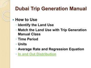 Dubai Trip Generation Manual
 How to Use
◦ Identify the Land Use
◦ Match the Land Use with Trip Generation
Manual Class
◦ Time Period
◦ Units
◦ Average Rate and Regression Equation
◦ In and Out Distribution
 