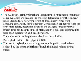 Acidity
 The pKa is 33.3. Triphenylmethane is significantly more acidic than most
other hydrocarbons because the charge is delocalized over three phenyl
rings. Steric effects however prevent all three phenyl rings from
achieving coplanarity simultaneously. Consequently diphenylmethane is
even more acidic, because in its anion the charge is spread over two
phenyl rings at the same time. The trityl anion is red. This colour can be
used as an indicator in acid-base titrations.
The sodium salt can be prepared also from the chloride:
(C6H5)3CCl + 2 Na → (C6H5)3CNa + NaCl
 The use of tritylsodium as a strong, non-nucleophilic base has been
eclipsed by the popularization of butyllithium and related strong
bases.
 