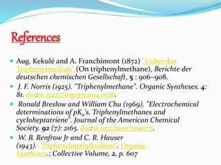References
 Aug. Kekulé and A. Franchimont (1872) "Ueber das
Triphenylmethan" (On triphenylmethane), Berichte der
deutschen chemischen Gesellschaft, 5 : 906–908.
 J. F. Norris (1925). "Triphenylmethane". Organic Syntheses. 4:
81. doi:10.15227/orgsyn.004.0081.
 Ronald Breslow and William Chu (1969). "Electrochemical
determinations of pKa's. Triphenylmethanes and
cycloheptatriene". Journal of the American Chemical
Society. 92 (7): 2165. doi:10.1021/ja00710a077.
 W. B. Renfrow Jr and C. R. Hauser
(1943). "Triphenylmethylsodium“. Organic
Syntheses.; Collective Volume, 2, p. 607
 