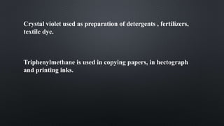 Crystal violet used as preparation of detergents , fertilizers,
textile dye.
Triphenylmethane is used in copying papers, in hectograph
and printing inks.
 
