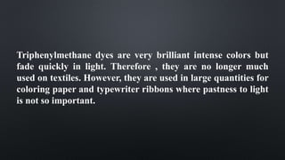 Triphenylmethane dyes are very brilliant intense colors but
fade quickly in light. Therefore , they are no longer much
used on textiles. However, they are used in large quantities for
coloring paper and typewriter ribbons where pastness to light
is not so important.
 