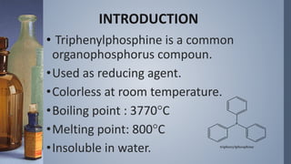 INTRODUCTION
• Triphenylphosphine is a common
organophosphorus compoun.
•Used as reducing agent.
•Colorless at room temperature.
•Boiling point : 3770C
•Melting point: 800C
•Insoluble in water.
 