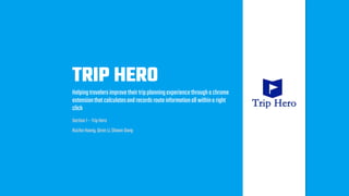 TRIP HERO
Helpingtravelersimprovetheirtripplanningexperiencethroughachrome
extensionthatcalculatesandrecordsrouteinformationallwithinaright
click
Section 1 – TripHero
RuizheHuang,QiranLi, Shawn Dong
 