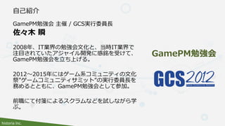 historia Inc.
GamePM勉強会 主催 / GCS実行委員長
佐々木 瞬
2008年、IT業界の勉強会文化と、当時IT業界で
注目されていたアジャイル開発に感銘を受けて、
GamePM勉強会を立ち上げる。
2012～2015年には...