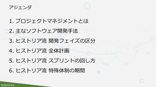 historia Inc.
アジェンダ
1. プロジェクトマネジメントとは
2. 主なソフトウェア開発手法
3. ヒストリア流 開発フェイズの区分
4. ヒストリア流 全体計画
5. ヒストリア流 スプリントの回し方
6. ヒストリア流 特殊体制の期間
 