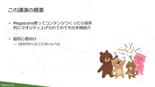 historia Inc.
この講演の概要
• Megascens使ってコンテンツつくったら効率
的にクオリティ上げられてのでその手順紹介
• 超初心者向け
– UE4さわったことないレベル
 